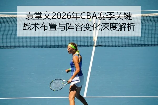 袁堂文2026年CBA赛季关键战术布置与阵容变化深度解析