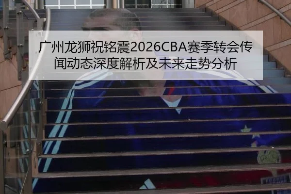 广州龙狮祝铭震2026CBA赛季转会传闻动态深度解析及未来走势分析