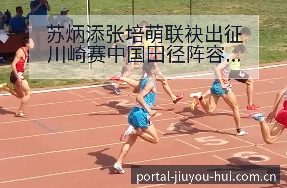 苏炳添张培萌联袂出征川崎赛中国田径阵容调整影响分析及签表 - 九游会